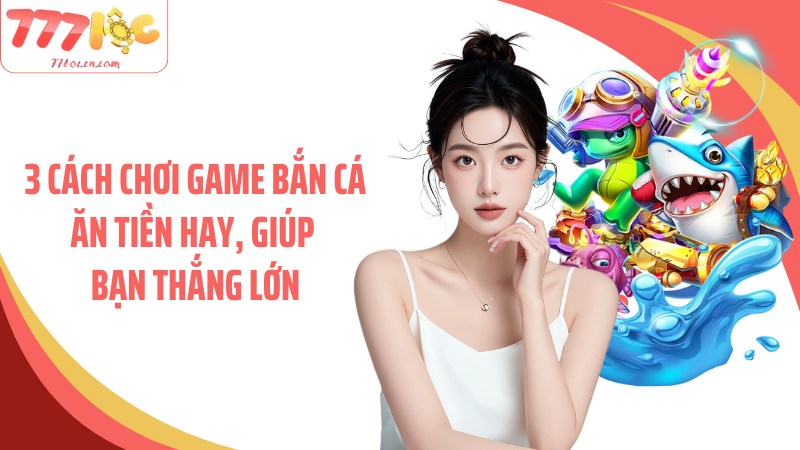 3 cách chơi game bắn cá ăn tiền hay, giúp bạn thắng lớn