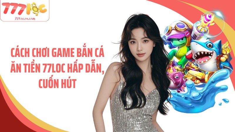Cách chơi game bắn cá ăn tiền 77Loc hấp dẫn, cuốn hút