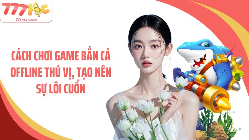 Cách chơi game bắn cá offline thú vị, tạo nên sự lôi cuốn