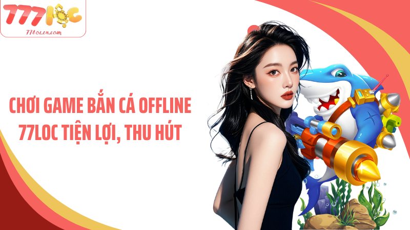 Chơi game bắn cá offline 77Loc tiện lợi, thu hút